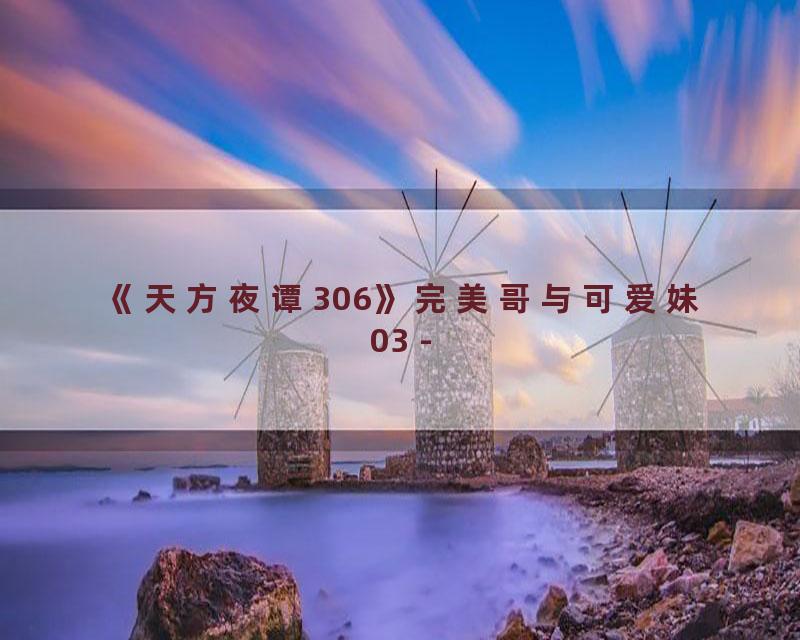 《天方夜谭306》完美哥与可爱妹03 -