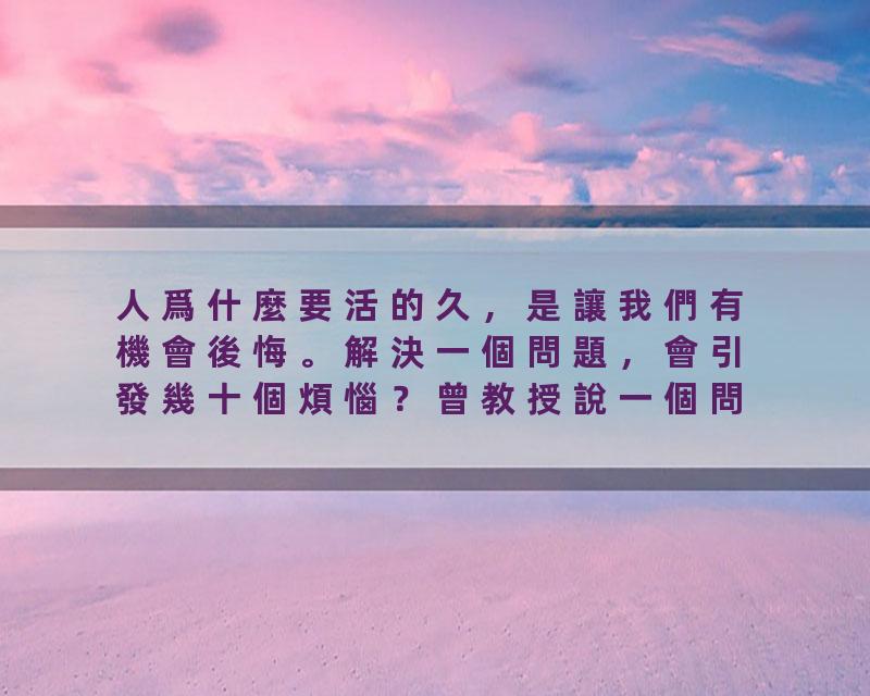 人爲什麼要活的久，是讓我們有機會後悔。解決一個問題，會引發幾十個煩惱？曾教授說一個問題不解決，它始終只有一個問題，…