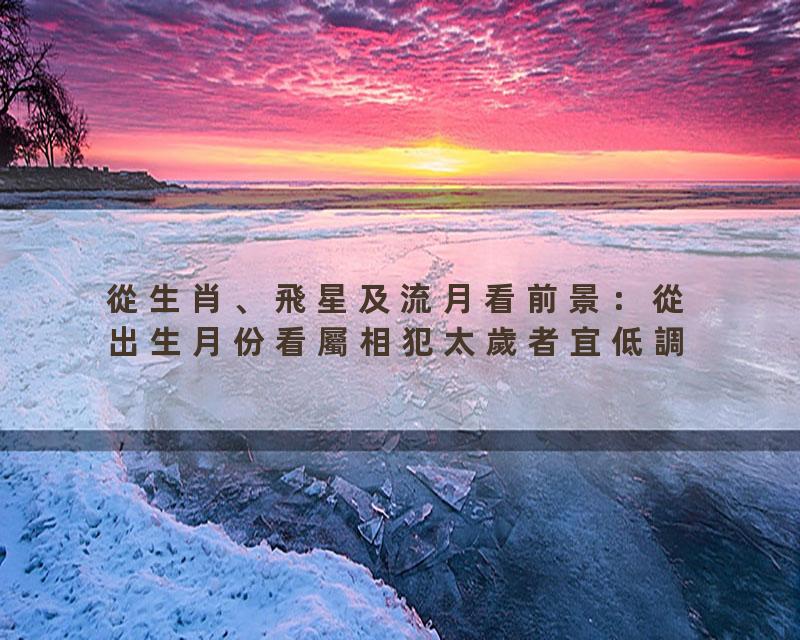 從生肖、飛星及流月看前景：從出生月份看屬相犯太歲者宜低調？這幾個月要特別小心！