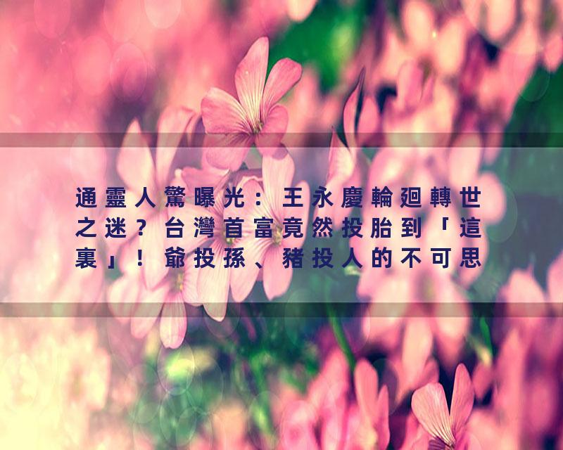 通靈人驚曝光：王永慶輪廻轉世之迷？台灣首富竟然投胎到「這裏」！爺投孫、豬投人的不可思議的真實輪廻故事