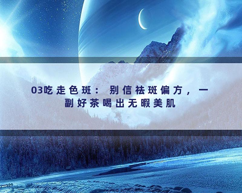 03吃走色斑： 别信祛斑偏方，一副好茶喝出无暇美肌