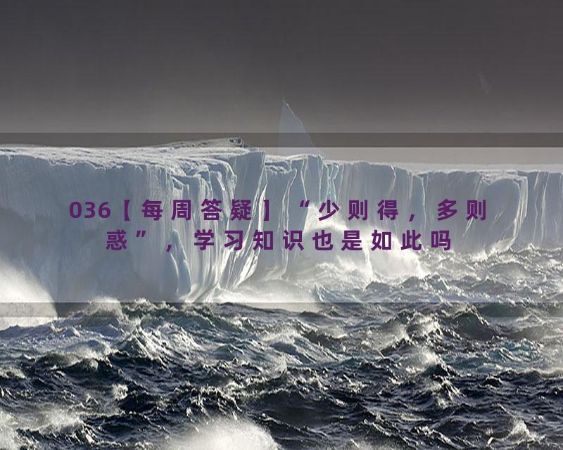036【每周答疑】“少则得，多则惑”，学习知识也是如此吗
