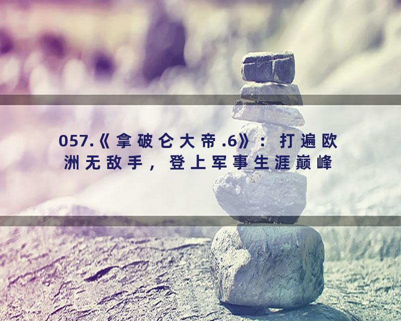 057.《拿破仑大帝.6》：打遍欧洲无敌手，登上军事生涯巅峰