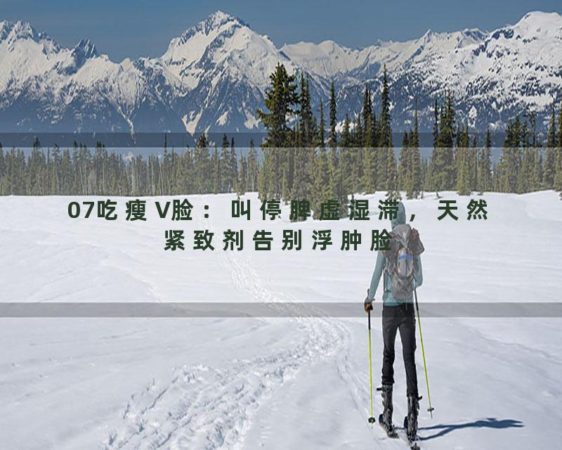 07吃瘦V脸：叫停脾虚湿滞，天然紧致剂告别浮肿脸