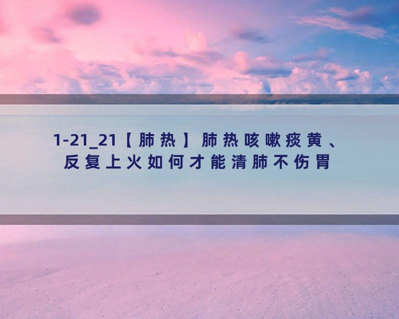 1-21_21【肺热】肺热咳嗽痰黄、反复上火如何才能清肺不伤胃