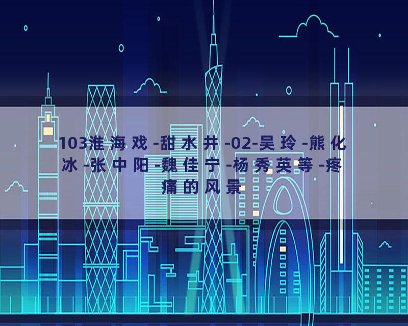 103淮海戏-甜水井-02-吴玲-熊化冰-张中阳-魏佳宁-杨秀英等-疼痛的风景
