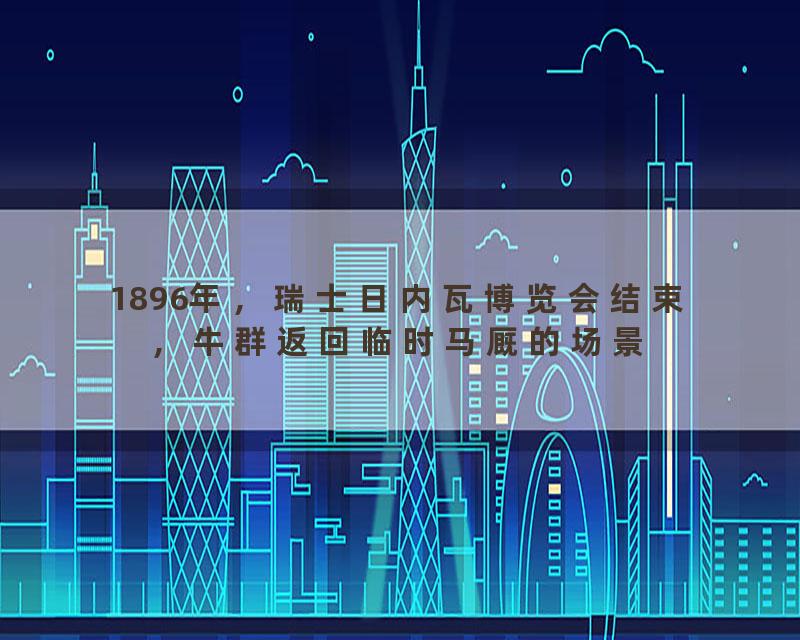 1896年，瑞士日内瓦博览会结束，牛群返回临时马厩的场景