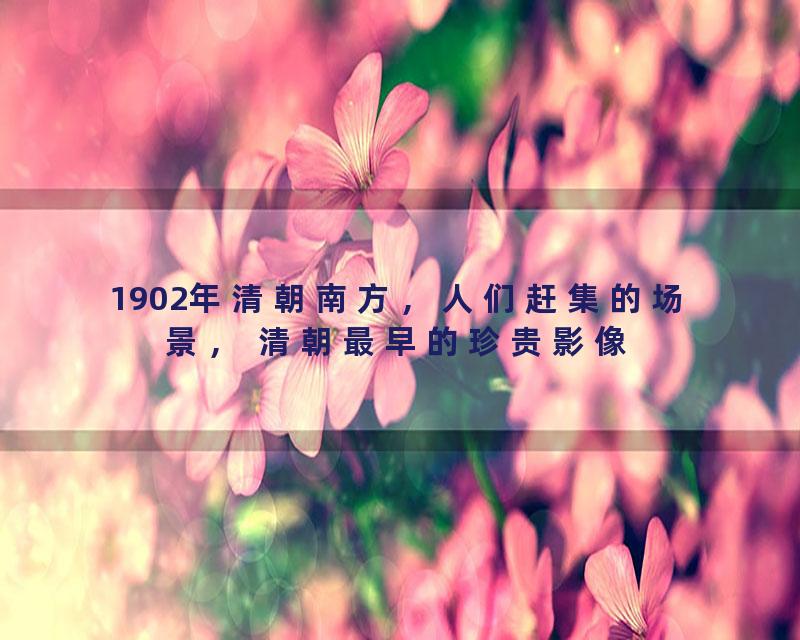 1902年清朝南方，人们赶集的场景， 清朝最早的珍贵影像