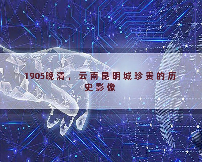 1905晚清，云南昆明城珍贵的历史影像