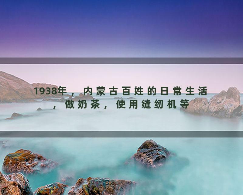 1938年，内蒙古百姓的日常生活，做奶茶，使用缝纫机等
