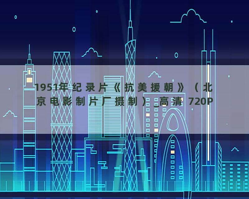 1951年纪录片《抗美援朝》（北京电影制片厂摄制）_高清 720P