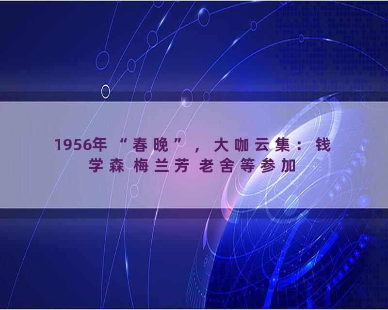 1956年“春晚”，大咖云集：钱学森 梅兰芳 老舍等参加