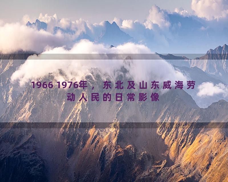 1966 1976年，东北及山东威海劳动人民的日常影像