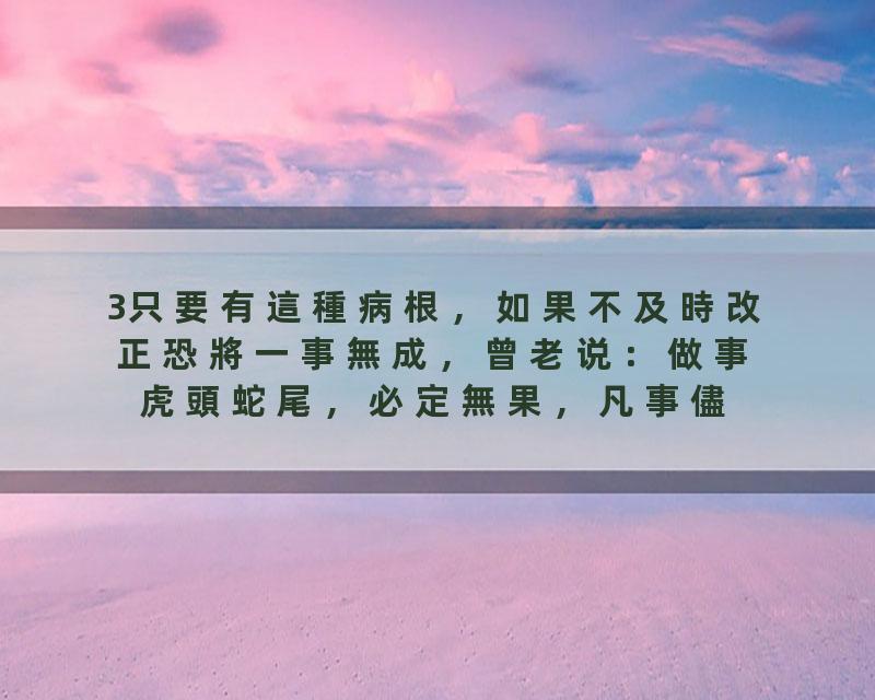 3只要有這種病根，如果不及時改正恐將一事無成，曾老说：做事虎頭蛇尾，必定無果，凡事儘自己最大的努力，持之以恆，等待…