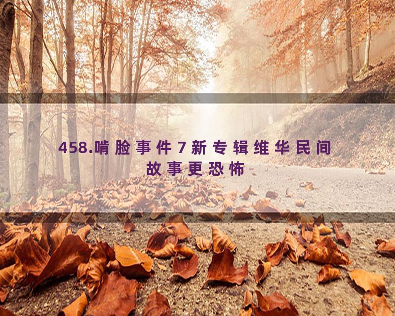 458.啃脸事件7 新专辑维华民间故事更恐怖