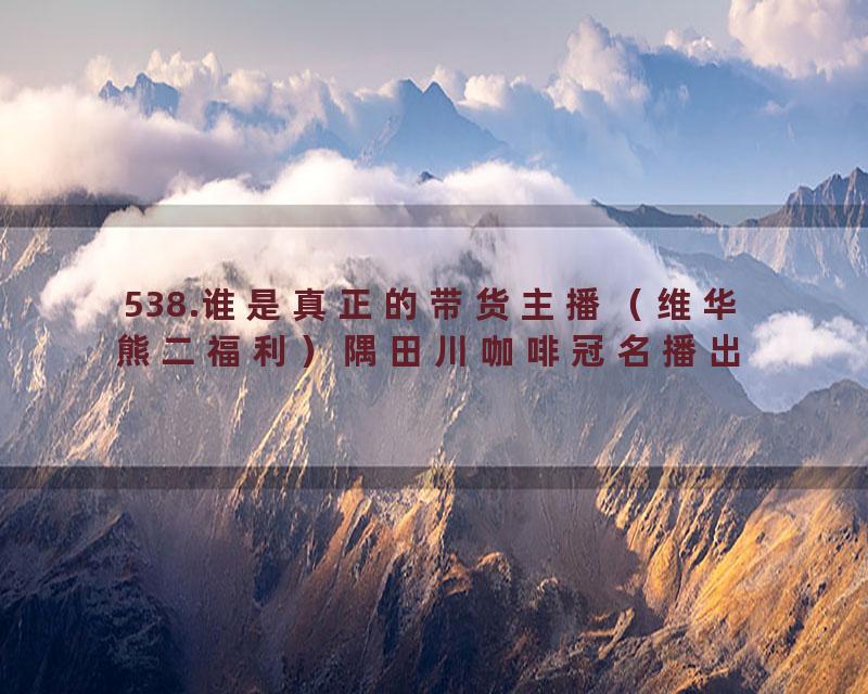 538.谁是真正的带货主播（维华熊二福利）隅田川咖啡冠名播出