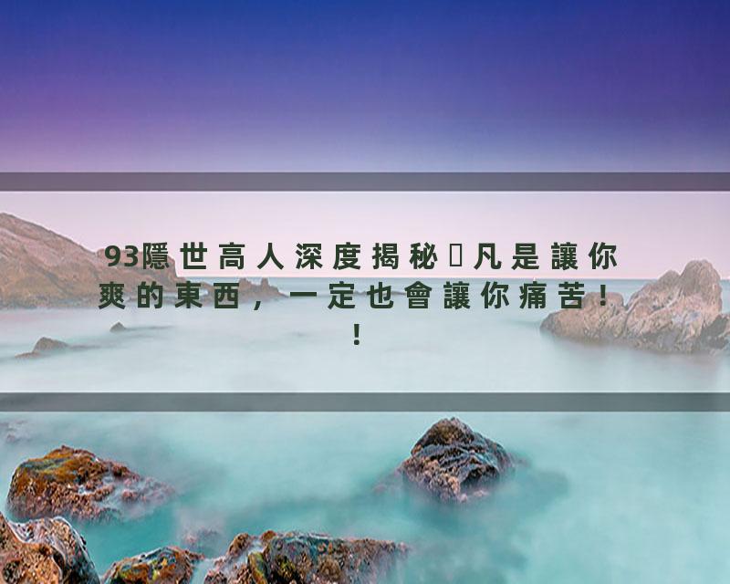 93隱世高人深度揭秘凡是讓你爽的東西，一定也會讓你痛苦！！